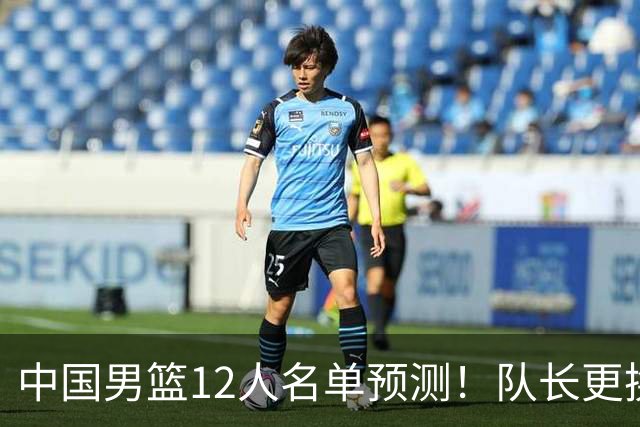 中国男篮12人名单预测！队长更换，杨瀚森王俊杰首发，赛程出炉